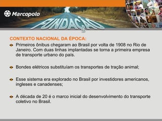 CONTEXTO NACIONAL DA ÉPOCA: Primeiros ônibus chegaram ao Brasil por volta de 1908 no Rio de Janeiro. Com duas linhas implantadas se torna a primeira empresa de transporte urbano do país. Bondes elétricos substituíam os transportes de tração animal;  Esse sistema era explorado no Brasil por investidores americanos, ingleses e canadenses; A década de 20 é o marco inicial do desenvolvimento do transporte  coletivo no Brasil. 