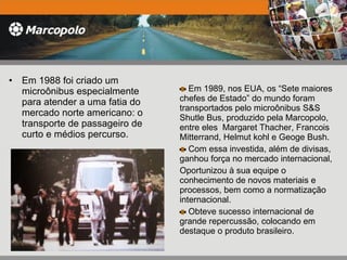 Em 1988 foi criado um microônibus especialmente para atender a uma fatia do mercado norte americano: o transporte de passageiro de curto e médios percurso. Em 1989, nos EUA, os “Sete maiores chefes de Estado” do mundo foram transportados pelo microônibus S&S Shutle Bus, produzido pela Marcopolo, entre eles  Margaret Thacher, Francois Mitterrand, Helmut kohl e Geoge Bush. Com essa investida, além de divisas, ganhou força no mercado internacional, Oportunizou à sua equipe o conhecimento de novos materiais e processos, bem como a normatização internacional. Obteve sucesso internacional de grande repercussão, colocando em destaque o produto brasileiro. 