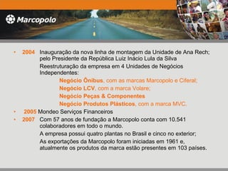 2004   Inauguração da nova linha de montagem da Unidade de Ana Rech;    pelo Presidente da República Luiz Inácio Lula da Silva    Reestruturação da empresa em 4 Unidades de Negócios      Independentes:  Negócio Ônibus , com as marcas Marcopolo e Ciferal; Negócio LCV , com a marca Volare;  Negócio Peças & Componentes Negócio Produtos Plásticos , com a marca MVC.    2005  Mondeo Serviços Financeiros 2007   Com 57 anos de fundação a Marcopolo conta com 10.541      colaboradores em todo o mundo.    A empresa possui quatro plantas no Brasil e cinco no exterior;   As exportações da Marcopolo foram iniciadas em 1961 e,      atualmente os produtos da marca estão presentes em 103 países.  