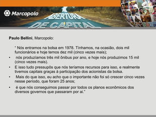 Paulo Bellini , Marcopolo: “  Nós entramos na bolsa em 1978. Tínhamos, na ocasião, dois mil funcionários e hoje temos dez mil (cinco vezes mais); nós produzíamos três mil ônibus por ano, e hoje nós produzimos 15 mil (cinco vezes mais).  E isso tudo pressupôs que nós teríamos recursos para isso, e realmente tivemos capitais graças à participação dos acionistas da bolsa. Mais do que isso, eu acho que o importante não foi só crescer cinco vezes nesse período, que foram 25 anos; é que nós conseguimos passar por todos os planos econômicos dos diversos governos que passaram por ai.” 