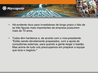 Há evidente risco para investidores de longo prazo o fato de as três figuras mais importantes da empresa possuirem mais de 70 anos.  Todos têm herdeiros e, de acordo com o vice-presidente: "Estão sendo devidamente preparados, com a ajuda de consultorias externas, para quando a gente largar o bastão. Mas acima de tudo nos preocupamos em preparar a equipe que toca o negócio." 