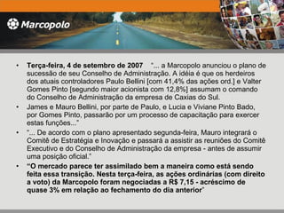 Terça-feira, 4 de setembro de 2007  “... a Marcopolo anunciou o plano de sucessão de seu Conselho de Administração. A idéia é que os herdeiros dos atuais controladores Paulo Bellini [com 41,4% das ações ord.] e Valter Gomes Pinto [segundo maior acionista com 12,8%] assumam o comando do Conselho de Administração da empresa de Caxias do Sul.  James e Mauro Bellini, por parte de Paulo, e Lucia e Viviane Pinto Bado, por Gomes Pinto, passarão por um processo de capacitação para exercer estas funções...”  “ ... De acordo com o plano apresentado segunda-feira, Mauro integrará o Comitê de Estratégia e Inovação e passará a assistir as reuniões do Comitê Executivo e do Conselho de Administração da empresa - antes de assumir uma posição oficial.” “ O mercado parece ter assimilado bem a maneira como está sendo feita essa transição. Nesta terça-feira, as ações ordinárias (com direito a voto) da Marcopolo foram negociadas a R$ 7,15 - acréscimo de quase 3% em relação ao fechamento do dia anterior ” 