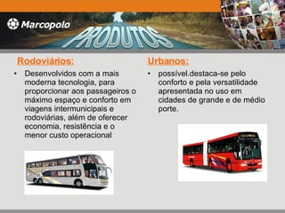 Rodoviários: Desenvolvidos com a mais moderna tecnologia, para proporcionar aos passageiros o máximo espaço e conforto em viagens intermunicipais e rodoviárias, além de oferecer economia, resistência e o menor custo operacional Urbanos: possível.destaca-se pelo conforto e pela versatilidade apresentada no uso em cidades de grande e de médio porte. 