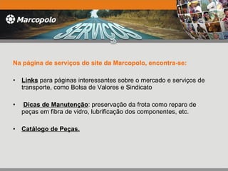 Na página de serviços do site da Marcopolo, encontra-se: Links  para páginas interessantes sobre o mercado e serviços de transporte, como Bolsa de Valores e Sindicato Dicas de Manutenção : preservação da frota como reparo de peças em fibra de vidro, lubrificação dos componentes, etc. Catálogo de Peças. 