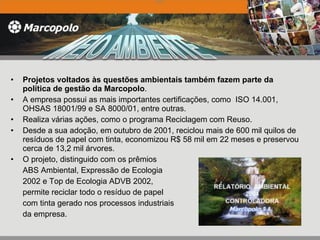 Projetos voltados às questões ambientais também fazem parte da política de gestão da Marcopolo .  A empresa possui as mais importantes certificações, como  ISO 14.001, OHSAS 18001/99 e SA 8000/01, entre outras.  Realiza várias ações, como o programa Reciclagem com Reuso.  Desde a sua adoção, em outubro de 2001, reciclou mais de 600 mil quilos de resíduos de papel com tinta, economizou R$ 58 mil em 22 meses e preservou cerca de 13,2 mil árvores.  O projeto, distinguido com os prêmios  ABS Ambiental, Expressão de Ecologia 2002 e Top de Ecologia ADVB 2002,  permite reciclar todo o resíduo de papel com tinta gerado nos processos industriais da empresa.    2004   