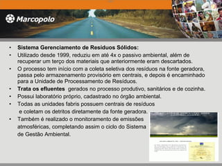 Sistema Gerenciamento de Resíduos Sólidos: Utilizado desde 1999, reduziu em até 4x o passivo ambiental, além de recuperar um terço dos materiais que anteriormente eram descartados.  O processo tem início com a coleta seletiva dos resíduos na fonte geradora, passa pelo armazenamento provisório em centrais, e depois é encaminhado para a Unidade de Processamento de Resíduos. Trata os efluentes  gerados no processo produtivo, sanitários e de cozinha.  Possui laboratório próprio, cadastrado no órgão ambiental.  Todas as unidades fabris possuem centrais de resíduos   e coletam os detritos diretamente da fonte geradora.  Também é realizado o monitoramento de emissões  atmosféricas, completando assim o ciclo do Sistema  de Gestão Ambiental.    2005   