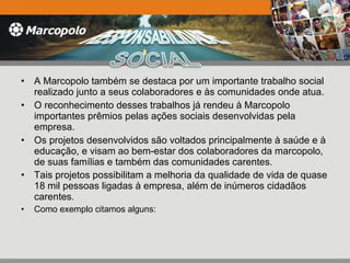 A Marcopolo também se destaca por um importante trabalho social realizado junto a seus colaboradores e às comunidades onde atua.  O reconhecimento desses trabalhos já rendeu à Marcopolo importantes prêmios pelas ações sociais desenvolvidas pela empresa. Os projetos desenvolvidos são voltados principalmente à saúde e à educação, e visam ao bem-estar dos colaboradores da marcopolo, de suas famílias e também das comunidades carentes. Tais projetos possibilitam a melhoria da qualidade de vida de quase 18 mil pessoas ligadas à empresa, além de inúmeros cidadãos carentes . Como exemplo citamos alguns: 