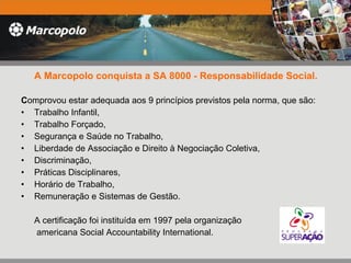 A Marcopolo conquista a SA 8000 - Responsabilidade Social. C omprovou estar adequada aos 9 princípios previstos pela norma, que são: Trabalho Infantil,  Trabalho Forçado,  Segurança e Saúde no Trabalho,  Liberdade de Associação e Direito à Negociação Coletiva,  Discriminação,  Práticas Disciplinares,  Horário de Trabalho,  Remuneração e Sistemas de Gestão.  A certificação foi instituída em 1997 pela organização   americana Social Accountability International.  