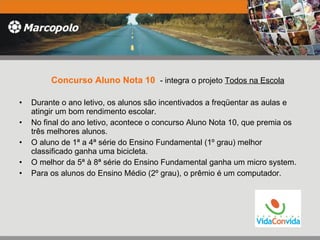 Concurso Aluno Nota 10   - integra o projeto  Todos na Escola Durante o ano letivo, os alunos são incentivados a freqüentar as aulas e atingir um bom rendimento escolar.  No final do ano letivo, acontece o concurso Aluno Nota 10, que premia os três melhores alunos.  O aluno de 1ª a 4ª série do Ensino Fundamental (1º grau) melhor classificado ganha uma bicicleta.  O melhor da 5ª à 8ª série do Ensino Fundamental ganha um micro system. Para os alunos do Ensino Médio (2º grau), o prêmio é um computador.  