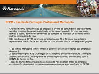 EFPM - Escola de Formação Profissional Marcopolo   Criada em 1990 com a missão de propiciar a jovens da comunidade, especialmente aqueles em situação de vulnerabilidade social, a oportunidade de uma formação técnica e social, dando-lhes condições de competir no mercado de trabalho e uma melhor perspectiva de vida. São candidatos à EFPM os jovens com idade entre 16 e 17 anos, que estejam regularmente matriculados em escolas da comunidade, vindos dos seguintes grupos:  1. da família Marcopolo (filhos, irmãos e parentes dos colaboradores das empresas do grupo); 2. selecionados pela FAS (Fundação de Assistência Social da Prefeitura Municipal) A EFPM desenvolve um programa de formação profissional, em convênio com o SENAI de Caxias do Sul,  Todos os alunos têm aproveitamento garantido nas diversas áreas da empresa, exceto em função de descumprimento dos requisitos para permanência na EFPM.  