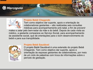 Projeto Bebê Chegando     Tem como objetivo dar suporte, apoio e orientação às  colaboradoras gestantes – são realizadas seis consultas  médicas para acompanhamento pré-natal, a fim de prevenir males e zelar pelo bem-estar da mãe e do bebê. Depois de cada visita ao médico, a gestante comparece ao Serviço Social, para acompanhamento da assistente social, que dá orientações para o bom desenvolvimento do bebê e para sua tranqüilidade.  Projeto Bebê Saudável   O projeto Bebê Saudável é uma extensão do projeto Bebê  Chegando. Tem como objetivo dar suporte, apoio e  orientação às esposas gestantes de colaboradores, por meio  de um ciclo de palestras com troca de informações sobre o  período de gestação.  
