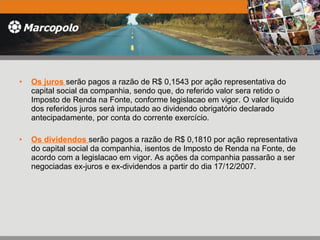 Os juros  serão pagos a razão de R$ 0,1543 por ação representativa do capital social da companhia, sendo que, do referido valor sera retido o Imposto de Renda na Fonte, conforme legislacao em vigor. O valor liquido dos referidos juros será imputado ao dividendo obrigatório declarado antecipadamente, por conta do corrente exercício.  Os dividendos  serão pagos a razão de R$ 0,1810 por ação representativa do capital social da companhia, isentos de Imposto de Renda na Fonte, de acordo com a legislacao em vigor. As ações da companhia passarão a ser negociadas ex-juros e ex-dividendos a partir do dia 17/12/2007. 