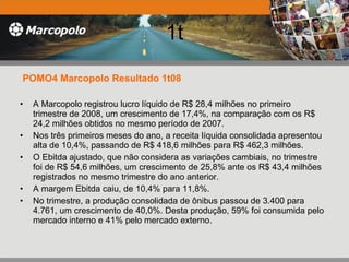 1t POMO4 Marcopolo Resultado 1t08 A Marcopolo registrou lucro líquido de R$ 28,4 milhões no primeiro trimestre de 2008, um crescimento de 17,4%, na comparação com os R$ 24,2 milhões obtidos no mesmo período de 2007.  Nos três primeiros meses do ano, a receita líquida consolidada apresentou alta de 10,4%, passando de R$ 418,6 milhões para R$ 462,3 milhões.  O Ebitda ajustado, que não considera as variações cambiais, no trimestre foi de R$ 54,6 milhões, um crescimento de 25,8% ante os R$ 43,4 milhões registrados no mesmo trimestre do ano anterior.  A margem Ebitda caiu, de 10,4% para 11,8%.  No trimestre, a produção consolidada de ônibus passou de 3.400 para 4.761, um crescimento de 40,0%. Desta produção, 59% foi consumida pelo mercado interno e 41% pelo mercado externo. 