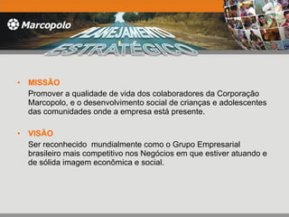 MISSÃO Promover a qualidade de vida dos colaboradores da Corporação Marcopolo, e o desenvolvimento social de crianças e adolescentes das comunidades onde a empresa está presente. VISÃO Ser reconhecido  mundialmente como o Grupo Empresarial brasileiro mais competitivo nos Negócios em que estiver atuando e de sólida imagem econômica e social.  