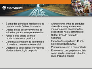 É uma das principais fabricantes de carrocerias de ônibus do mundo Dedica-se ao desenvolvimento de soluções para o transporte coletivo Aplica o que existe de mais moderno em seus produtos Consolida a imagem de liderança e pioneirismo no mercado mundial. Destaca-se pelas idéias inovadoras aliadas à tecnologia de ponta Oferece uma linha de produtos diversificados que atende a mercados com necessidades específicas nos 5 continentes; Detém 47% do mercado nacional; Exportações significam 49,4% da receita líquida (2003) Preocupa-se com a comunidade Envolve-se com projetos sociais como saúde, educação, direitos civis, trabalho infantil 