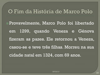  Provavelmente,   Marco Polo foi libertado
 em 1299, quando Veneza e Génova
 fizeram as pazes. Ele retornou a Veneza,
 casou-se e teve três filhas. Morreu na sua
 cidade natal em 1324, com 69 anos.


                       MV2010
                                              10
 