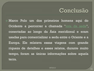    Marco Polo um dos primeiros homens aqui do
    Ocidente a percorrer a chamada "rota da seda",
    conectadas ao longo da Ásia meridional e eram
    usadas para comercializar a seda entre o Oriente e a
    Europa. Ele relatava essas viagens com grande
    riqueza de detalhes e esses relatos, durante muito
    tempo, foram as únicas informações sobre aquela
    terra.

                              MV2010
                                                           11
 