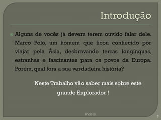   Alguns de vocês já devem terem ouvido falar dele.
    Marco Polo, um homem que ficou conhecido por
    viajar pela Ásia, desbravando terras longínquas,
    estranhas e fascinantes para os povos da Europa.
    Porém, qual fora a sua verdadeira história?

           Neste Trabalho vão saber mais sobre este
                    grande Explorador !


                               MV2010
                                                        3
 