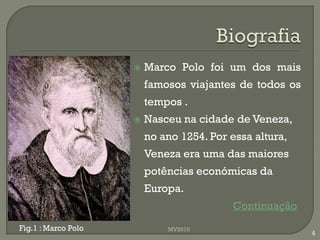    Marco Polo foi um dos mais
                         famosos viajantes de todos os
                         tempos .
                        Nasceu na cidade de Veneza,
                         no ano 1254. Por essa altura,
                         Veneza era uma das maiores
                         potências económicas da
                         Europa.
                                          Continuação
Fig.1 : Marco Polo           MV2010
                                                         4
 