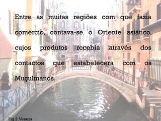 Entre as muitas regiões com que fazia

   comércio, contava-se o Oriente asiático,

   cujos        produtos   recebia     através   dos

   contactos       que     estabelecera    com    os

   Muçulmanos.




                              MV2010
Fig.2: Veneza                                          5
 