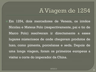    Em 1254, dois mercadores de Veneza, os irmãos
    Nicolau e Mateus Polo (respectivamente, pai e tio de
    Marco Polo) resolveram ir directamente a esses
    lugares misteriosos de onde chegavam produtos de
    luxo, como pimenta, porcelanas e seda. Depois de
    uma longa viagem, foram os primeiros europeus a
    visitar a corte do imperador da China.


                               MV2010
                                                           6
 