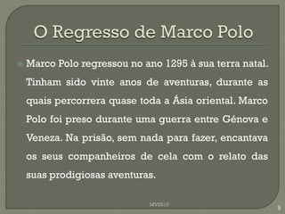    Marco Polo regressou no ano 1295 à sua terra natal.
    Tinham sido vinte anos de aventuras, durante as
    quais percorrera quase toda a Ásia oriental. Marco
    Polo foi preso durante uma guerra entre Génova e
    Veneza. Na prisão, sem nada para fazer, encantava
    os seus companheiros de cela com o relato das
    suas prodigiosas aventuras.

                             MV2010
                                                          9
 