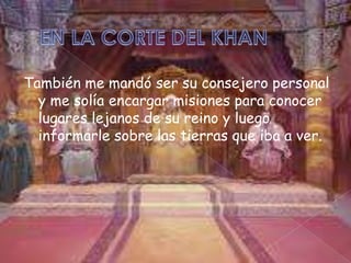 También me mandó ser su consejero personal
y me solía encargar misiones para conocer
lugares lejanos de su reino y luego
informarle sobre las tierras que iba a ver.

 