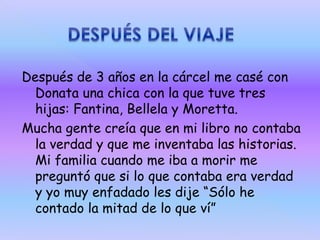 Después de 3 años en la cárcel me casé con
Donata una chica con la que tuve tres
hijas: Fantina, Bellela y Moretta.
Mucha gente creía que en mi libro no contaba
la verdad y que me inventaba las historias.
Mi familia cuando me iba a morir me
preguntó que si lo que contaba era verdad
y yo muy enfadado les dije “Sólo he
contado la mitad de lo que ví”

 