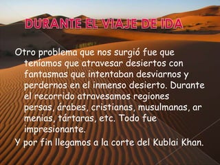 Otro problema que nos surgió fue que
teníamos que atravesar desiertos con
fantasmas que intentaban desviarnos y
perdernos en el inmenso desierto. Durante
el recorrido atravesamos regiones
persas, árabes, cristianas, musulmanas, ar
menias, tártaras, etc. Todo fue
impresionante.
Y por fin llegamos a la corte del Kublai Khan.

 