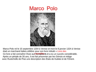 Marco Polo
Marco Polo né le 15 septembre 1254 à Venise et mort le 8 janvier 1324 à Venise
était un marchand italien,célèbre pour son livre intitulé « Livre des
merveilles ».Ce livre a fait connaître l’Asie aux Européens et a eu un succès considérable.
Après un périple de 26 ans, il est fait prisonnier par les Génois et rédige
avec Rustichello de Pise une description des États de Kubilaï et de l'Orient.
 