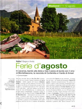 --9



                                                                                                            agosto
                                          ItalialSagreefeste



                                          ln vacanza, bando alla dieta e fate il pieno di bontá con il vino
                                          di Montefiascone, la nocciola di Cortemilia e il lardo diArnad
                                          (]   i í)'i sÍ i          ú l'il'onÍ
                                                             'l.t
                                                                                                                                            _I'uscia
              S,   Í.       .1   .n esa   on uno.             non due. ben      trc Est. llst. Est: A dittn           cllnr ir ialc dť1]a             |)cr (lLlc cttimilne le Plinrc
                                   rae
                     ).Lrraraa
                                          za dr oltr,: norc secoli. laurlaec ini,,iatira clel serro                     rluc rlcl nrcse - ull insc!tnr dcl buonlusto. l'ino al l5
              l] san Mártino
             , ! j, ij A.nad              llarlino        lc(lele coppiere rlcl rcscoro Johannes                        ag(|5l(). l'i(il]cralio cn()gilt|()n()|lliťo "ltt cantina ctrtl
       Ni,.rr    i-, r=is a               Defuk. ir'ulrrreato dal suo padtonc tli trorarc. lungo                        I)cluL i' apcno a turti c pc.nrcrtc cli clcgusrare il Prc-
     'rr,,r L :Li.',l,r.ri                la rttarlir',ersrr Rorra. le lclcancic eltc arcrano il rino                   gillo uuloctono e i piltti Lipici clcllu zona oelle cantinc
         '.     : Cortemilia
                   '''--!                 mlglrorc , . scsnalarle tracciando un Esr" (clal larintr                      Llcllll ťilli Non peÍdetc'i il Cortco storico che oglli
                                          "c'ě") |llIc lX)rtc ncl]'rer alullll() ť(Jl] t]'e Est la                   arrno. ilal 1968. rierocu le rrccrclc dcl lorttirrto I I I I c
        Sagra della nocciola              bonti dcl rino rii Montellasconc. si confcrnra senr                           lit slrrr iir ili .Irlhannes DeÍuk. crln cirea ]()() perSol]lrggi
                                          prc piŮ sltr:lra c lungimirantc' Lcggenda rt t'caltl]t. llt                   in c()turnc Il no:tro r ilggirr prrrsclrrc rcrso nord c
                                          qrtestitlnc č chc tla ortnai 5.1 anni. Iir l.'iera del -ino                  iii tuppu il Cortemilia conrlrnc ln prorincia di Cu
                                          di NtonttÍiascone citti lazralc tn 1llrllitrcia                    rJi 'i_   nco. con la slt^ Sagra della Nocciola l)al l7 al 2'l
                                          lťrh''     .l ll'llltljť. ''r.tlt ,,,'It.r. lll ll.'('l' :'lll:ll]lllll   agosto. rl pro(lolro Re'gina clcll Alta l-auga. la Noc-
                                          ilrtirand() lr()tlc rlr arnantr del buon r rno Il lu:kt sec-                  ciola l)icmonlc lgp viene onraggiata corr una seric di
                                                         C()l'l)()() e l'inconÍilndibilc crl]tlr gilIlo
                                          co' ntothi-lrl c                                                              ecnli chc rlc csaltano le PÍoPricli ťicI]tiÍiclrc.orgit-
                                          paslr.rin( dcll lrl Ijl Est si tirndono all .tll)osfcra                     nolctlrchc c sutiltive Dal Mcru Colecrto di re
11

"o                                                                                                                                                                               lJ7 š
 
