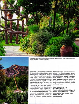 ln quesle due pagin€'   i|wrdo all'intorno delparco idro1ermal6 Nella Íoto a sinistra' lbp€Ía d'an6 conlemporanBa
diLuclo Dol P.rzo'Lo strale p€r ilN€gombo'




mente anche I'arredo vegeta.le fiJ ripensato               e Brasile' na, in piů, prevede l'inserimento
da Camerini, che, ispirandosi (anche molto                 di opere d'arte contemporanea tra la vege-
liberamente) all'isola ď Ceylon, decise ď                  tazione. Dal 1998 sono dunque chiamati ad
piantare Cycas, palme da cocco (Cocos nu-                  abbellire il giardino: Arnaldo Pomodoro,
cifera), Zamie e Ficus elastica. Il risultato              Lucio del Pezzo, Laura Panno e Glu.
ě un parco di 9 enari ď inusuďe bellezza'                  seppe MarBniello. Un ultimo tassello che
dovuta all'esuberanza vegetale ed anche                    ha contribuito a rcndere Negombo il luogo
alla sua particolare natura vulcanica e ter-               giusto pel ammirarc l'( im)peÍfefta arnonia
male - ampiamente sfiuttata con piscine                    tra Uomo e Natura.
e struttuÍe ad hoc. Negli anni Senanta,
iďatti. il giarďno privato si trasforma in                 Lacco Ameno, Ischia (Na)
Parco Idrotermale ap€rto al Pubblico, e,                   Baia di San Montano
Per l'occasione, ě richiesto l'intervento                  Apertura: del giardino, tuttl I giorni
del paesaggista Ermflmo Casssco. Il suo                    dalle 1730 alle 19. Le terne e
                                                                                       Io stabili-
progeno non solo aÍricchisce il patrimonio                 mento baln€are dalle t30 ďle              l9.0.
botarico, con l'inurcduzione di specie ori-                Tel. OEt 19 E6 152
ginarie dal Giappone, Austrďia, Sudafrica                  wr,w-negombo        jt
 