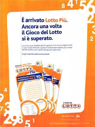E   arrivato                                                        a


           A[cora una volta
           il, Gioco del Lotto
           si ě suPerato.
           con te tre nuove schedine decidi se giocare 3,4 o 5 euro, scegli la ruota
           e i tuoi numeri fortunati e grazie ai moltiplicatori speciali puoi vincere
           datt'8% at 90% in piů rispetto alle giocate tradiziona[i.

           sc()Pri Lotto Piů nella tua ricevitoria!




                                5E
        corl
Gioco          e                                  4c
  LOT              '   'ř'ia
                                          l


                                                        š"



                                                        P
                                                        I
                                                        I




                                  ^"::)5Y:Il'                           IL   GIOCO OEL

                                                                        L .@,J.T. o
 