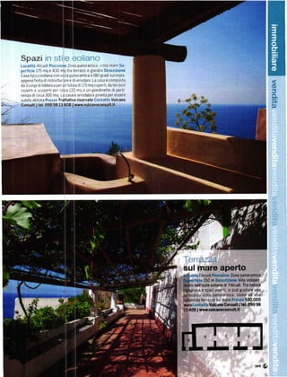Spazi in stile,:oliano
Localitá Allcudi Posizione Zona panoramica v sta mare su'
perfici€ 175 mq e 430 mq tra terrazzi e giardini Descrizione
Casa tip ca eoliana con vista panoramtca a 180 gradi sul mare,
appena finlta d] ristruttUrare e diarredare' La casa ě composta
da 3 corpr dr fabbrica per un tota e d 175 mq coperti, da terrazzt
copert e scopertl per ctrca 130 í]q e un 8iardlnetto di perti_
                                                                                                                     $
                                                                                                                     J
nenza dl circa 300 mq La casa ě arredata e pronta per essere
subito abitata Prezzo Trattati!'e riservate Contatto Vulcano
consult I t€l. 09o 9813 4o8 l www.vulcánoconsult.it                                                                  s)




                                                                     Terrazza
                                                                     sul mare aperto
                                                                           Filicudi Posidone zona panoíamica
                                                                               l50 m Descřizione villa indipen
                                                                        nell'isola eoliana di Filicudi' Tra natuřa
                                                                              e spazi aperti' si puÓ 8ustare una
                                                                              vista panoramica. come da una
                                                                             teÍrazza sul mare Prezzo 530.000
                                                                       ContattoVulcano Consult I tel. 090 98
                                                                         I   wwYJulcanoconsult.lt




                                                                                                              ."ú
 
