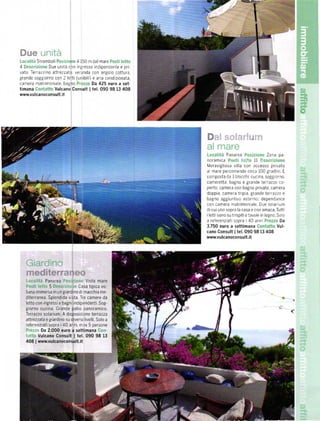 Sirombolr     A 150 m dal mare
4             Due unitá con nÉ]resso rndipendente e prl
vato Terrazz no attrezzato ver,lnda con ango o cottura
grande soEg orno con 2 lettr (unbrl )e aria cond zionata,
camera matrrrnonia e bagno           Da 425 euro a set-
timana         Vulcano Consult           I   tel.090 98   13 408
www.vulcanoconsult.it
                                                                                                                      ."t".




                                                                       ii :š,šiišť:ii-:
                                                                        Panarea                       Zona pa-
                                                                   noramica :',              11 .,.
                                                                   lvleravigliosa villa con accesso privato
                                                                   d Ta'e pe'colÍeldo.lli d I00 g.ad n L
                                                                   composta da 3 blocchr: cuc na. sogg orno
                                                                   canreretta. bagno e grande lerazzo co-
                                                                   perto; camera con bagno pnvato, camera
                                                                   doppia, camera típla grande terrazzo e
                                                                   bagno aggruntivo esterno: dependance
                                                                   con camera matnmoniale Due so ar um
                                                                   di cur uno sopra la casa e con amaca Tutt
                                                                   r lettrsono su tnsprtie tavole rn legno Solo

                                                                   a reÍerenzlatl sopra i 40  ann           Da
                                                                   3.750 euro a settimana         Vul.
                                                                   cano Consult ltel.090 9813 408
                                                                   www.vulcanoconsult.it




                 Panarea              Vista mare
                   5            ,Casa tipica eo-
    liana immersa rn un giardrno di macchia me
    drterranea. Splendida vrsta Tre camere da
    letto con ingressre bagnl ndrpr)ndentr. Sog-
    giorno cucina. Grande patio panoramico
    Terrazzo solaíiUm A disposlzlcne terraZZa
                                                                                                                  (
    attrezzata e grardrno su diversr livelli. Solo a
    reÍerenziati sopra l 40 anni' rn ]X 5 persone
             Da 2.000 euro a setlimana
              Vulcano Consult   ltel.090      98 13
    4OB   I   www.vulcanoconsult.it
 