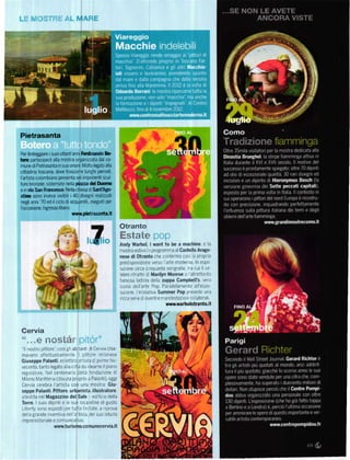 '       ;i_',-.-Í i-lí          '
                            "




Pietrasanta

Per festegBiare  suoi ottant'anni Ferdinando Bo
                   i

t€ío partecip€rá  aIla mostÍa oÍganizzata dal co'
mune di Pietrasánta insuoonore' Molto le8ato alla
cittadina toscána. dove trascorre lunghi periodl,
I'artista colombiano presenta sei imponenti scul-
tuÍe bronŽe€' sistemate nella t*tza d€l Duodlo
e invia sal    kďm'        Nella chiesa dr SaťAgo
stim   sono invece visibili i 40 drse8ni realizati
negli anni '70 ed il ciclo diacquarelli. es€guiti per
l'occasion€.   lngresso libero'
                                      www.pietrasanta.lt

                                                           Otranto
                                                              stfrte
                                                           Andy waňol' l want to be a machine é la
                                                           mostra estlva n programrna alcaďello Arago-
                                                           nese di otranto che conÍerma cos] a proprla
                                                           pred sposizrone verso arte moderna ln espo
                                                           siz one crrca c nquanta ser grafie ira cui il ce-
                                                           Iebre ntratto d Marilyn Monroe o altrettanto
                                                           famosa latt na della zuppa Campbell's vera
                                                           rcona dellarte Pop Parallelamente all'espo
                                                           siz one. l inrzratrva Summer Pop prevede una
                                                           r cca ser e d eventle maniíestaz on co laierall
                                                                                    wwtY.warholotranto.it




Cervia
" " . "Ů l"}t}st                      l
''I nostro pittore I cosl gl ab tantl ji Cervia chia-
maVano afíettuosamente l plttore m ]anese
Giuseppe Palanti, ec etttco arttsta d pímo No-
                             da dearne ll piano
Vecento' tanto legato a la c ttá
rego atore Nel centenato del a fondaz one d
M lano Llanttrma (dovuta propflo a Palantr), oggi
Cervra ce ebra Iartista con una rnostra: Giu-
seppe Palanti Pittore' urbanista' illustÍatore,
 a lest ta nel   Magazzino del            sale
                                     ed ílc o della
ToÍr€ lsuoi dlpintl e        Le       sle ocald
                                      ne di gusto
 -loó'ty <'o1o esoost| opl tJi|a l" 1ale a 'IoÍova
 de a grande inventrva del artrsta de suo intu to
 imprendiioriale e cornunrcatrvo
                       wwrť'tuřismo.comunecervia.it
 
