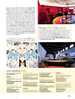 dclicata ed clcgantc. che lu Rcgina ha prestato a Kat€ Mid-
dl€ton per iI nlatrinlonio col l'an]ato nipote William. tnte
rcs:anti anche sli ()ggetti. fla cui unit scatola del '70() con piů
Lli I000 rliamanti cornmissionata pcr l-ederico il Grande di
Prussia Da non rlimenticare. se sictc a Buckingham Palace.
č il vestito deIIc ntrzze di Wil]iam c Kate. in esprlsizitlne in
una delle tante     salc Per chi tnvece
                                      nrttr ě irppassionato di cose
rcali. l'estate Iondinese ě piena di altrc attrattile' Due nrostre
inlportanti dctlicatc itldcsign: "BaLrhaus Art as [-ilě" al Bar-
bican Centre e British Design l94ll 2012: Innovation in the
ModcÍn Age" al Victoria and Albcrt Museum. cntrlllrrbc
lino al l2 agosto. I'cr gli amantr dcllarte. la prima retrospet-
riva su Damien Hirst lll Tate Nlodern fino al 9 settembre.
Pcr chi. inlece. prcli'risce le ma n itěstitli(lnr tradizionali ltlrr-
dincsi non mancano Ic occasioni: dal -j0 giugno al 4luglitt il                              Per gli                                       dei
''Fcstival of Speed a Coodwood . dal 6 al l0 luglio la rcgata                               se Volete approÍond re largomento e arnate 8Lole         orgna per e oper        !]


di Henley. dal 8 ll l() luglio il Gran Premio a sily€rston€.                                Londra oÍfíe Una sce ta arnpllss ma dl antlco e moderno A paíte le grand case
                                                                                            d aste che hanno eventl dedlcatl gll antlquar 8Io el]1erL sono n]o tl sl Íacco
il ],l luglio il carti€r Polo a lYindsor c dal 26 al 20 |uglitl lc                          n']anda dl Veílícare cl']e s ano ufÍlcia mente r conosc Utl peT esseTe 5 cUr dl non
corsc di caralli a     (loodlood.                                                           acq! 5taTelrnltaz on n partlcolare. a McKenna&cohaappenaíestegg alo 25
                                                                                            ann dl attlv tá Fra i deslgner rnodernl i nomlsono tantl asso utamen[e da non
                                                                                            perdere a boutique londlnese d solan8e AŽá8u]y'Partřidge iculg o   sono    e
'].]t()slepagne da a1.i]sell!ooraro             solange amostla
                                               a glo   ol cÍ a                              slatlacqu stat peÍ e5poslz oneancheda victoÍia & Albert Museum a LondÍa
 Brlsh Desrgn 1948 2012 n|.va1on n the l'",lodorn Age e oper. d                             e dalMuseo diArti Decorative a Pa.i8i
Oami6n Hirst Syrnpathy I Wh 1,-'Malor Absoulon I 2006) nsta azof



                                               š@
a BaÍbican centre      e   Goodwood



                                                       ,/




    I
    L
    I
               ll,'                                                                 -.9
                                                                                      3
                                                                          o!


                      . .:                                                          i
=t 
_:            . ,.-:   .,.!'                                                         iá
                                                                                    lq-
               r,l                                                                  ro
                           )

 Una vacanza
Per avere mag8iori inÍo consulta te l sito:                                                 Prezzida 50 euro (senza vino).                 SHOPPING
wwrv.visitb.itain.com                          Un 5 stelle lusso: dalle Ílnestre potrete    7-9 st James' st]€€t slvl
                                               vedere igiardini dr Buckingham Palace        Íel- +14 20 T3 21 2l   ll                      Pannelli di le8no alle pareti, camino e
                                               Prezzida 600 euro                            wvýw.geoř8ianhousehďel.co.uk                   quadrid'autore. eleganza e qualitá in un
DOR[IIRE
                                               Hyde ParK Corner Sm I tel, +il4 20                                                          ambiente soÍisticato
Un 4 stelle della catena Thirst   e   Prezzr   72 59 55 99 I wvrw.lanesbo.ouSh.com                                                         162 Beauchamp Place SWI
da 200 euío                                                                                  Períetto per uno spuntino Veloce ma           lél. +4420n 92 ol97
l0l Buckingham Palace Road SWltel,                                                           sano PÍezzida 15 euío (senza Vino)            *ÝÝ.mckennajeť€ls-com
+/14 871 37   69 038                           AlVo 5 stelle vicino a Buckrngham Palace      u Pall lilall s{Ýr I H. +44 20 79 30 14 20
mw{.thi]stle.con                               30 stanze elegantr Prezzi da 500 euro
                                               ill Buckingham Palace      Road   Sm                                                        Isuoi negozi sono un esperienza unica
                                               T.a fi |420   B m @ /ll rlrttr4lHloín         Ristorante giapponese Íamoso per il           proprio come i suoi grorelli pop e un'
                                                                      |
                                                                                             'teppanyaki e icuoch -giocolieri. Prezzi      conventional'] Qul saíete slcun di non
Un piccolo e grazroso 3 stelle a condu'
zione familiare                                MANGIARE                                      da 60 euro (senza vino)                       acqurstare imitazioni
35-390st Geoř8e's D.ive swl                                                                  15 Bury stÍ€et   sm                           162 l{ew Bond stré€t wl
Tel. +,14 20 78 34 14 38                       Dr stile newyorkese, moderno e     Siovane    Tel. +4i120 78 39 U 01                        Íel'+u 20 n 92 ol97
www.Beorgianhousehotel.co.uk                   con una folla diveítente a        ogni ora    lÝw.matsuri-restaurant.com                    v'Ýítť.solange'co.uk




                                                                                                                                                                           '&'
                                                                                                                                                                                  š
 