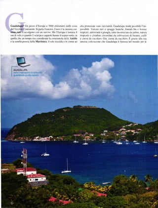 Gu           Un pezzo d'Europa a 7000 chilometri dalle coste          alta protezione sono inevltabili. Guadalupa rende possibile I'im-
:de|            ontinente. si parla francese,l'eulo ě la moneta cor-   possibile. Vulcani neri e spiagge bianche, fondali blu e foreste
l!tÍÉ'luati'ti accolgono con un sorriso. Ma l'Europa ě lontana 8       tropicali. autosrrade e giungla, tutto incorniciato da palme, natura
ore di volo, e quando Ii sciarpa e cappotti hanno il sopravvento, in   tropicale e cittadine circondate da coltivazioni di banane, caffě
quella che un tempo era considerata la cenerentola delle Antille       e canna da zucchero. Giá. canna da zucchero. Ě grazie alla sua
e la sorella povera della Martinica, il sole riscalda e le creme ad    intensa coltivazione che Guadalupa ě famosa nel mondo per ]e
 