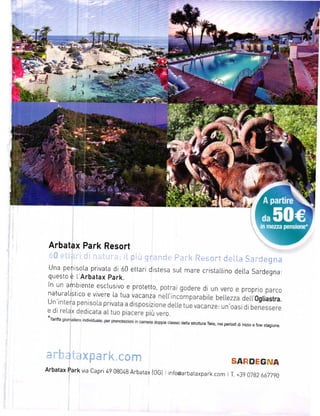 Arbatax Park Resort
 l: ť:1:i:: i Ji 71:-11,'r;7';,l, ;L nlu *ranfrz '?ark        |4-esart' deL,ta               Sarcegna
 Una penisoLa privata di ó0 ettari distesa suI mare cristaL[ino
                                                                de[[a Sardegna:
 questo ě L'Arbatax Park.
 ln un ambiente escLusivo e protetto,
 naturaListico e vivere [a tua vacanza


                                            0.
                                           a classic della struttura Telis, nei periodidi inizio
                                                                                                 e llne stagione.




zvb2?,;áXpark"eÚrn                                                                  SAROEGNA
Arbatax Park vja Capri 49 08048 Arbatax
                                        ÍOG] info@arbataxpark.com                I T. +39     0782 662790
                                            '
 
