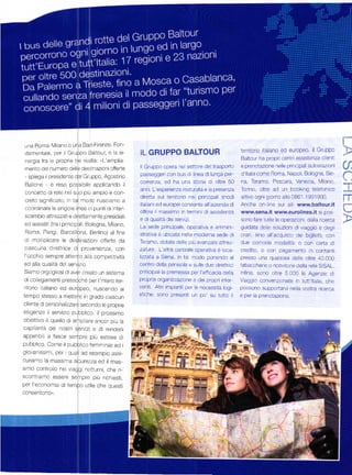 una Roma Miano o una Bai-Firenze Fon-
                                                                                                                                                             1




 damentale, per il Gruppo Ba]tour' ě ]a si-                   IL   GRUPPO BALTOUR                            territorio italrano ed europeo. ll Gruppo
                                                                                                             Baltour l-ra proprl centri assistenza cllentl
 nerg]a fra e propre tre realtá: .L'amplia
                                                              I Gruppo opera ne settore de trasporto         e pÍe1oLaŽlone 1ele pll'lc pal aL1osla/orl
 mento de numero dele destlnazioni otfede
 - spiega il presidente del Gn-rppo, Agosi no
                                                              passeggerj con bus d linea di lunga per-       d'ltáa come Bon'ra, Napo i, Bologna, Sie-
 BaJone      '   ě reso poss   b'lle applicando          il
                                                              correnza, ed ha una storia d oltre 50          na, Teramo, Pescara, Venezla, N,4iano,          -...,"
                                                              anni. L'esperienza maturata e a presenza       lo'i'ro. ollre ad J1 blook,1o teeoTco               ,
 Concetto di rete nel Suo piŮ ampio e con-
                                                              diretta sul territorio ne princ pal snodi
 Creto Slg'llÍCdlo; ial -o jo ruscamo a
                                                              italani ed europei consente all'aztenda d
                                                                                                             attivo ogni 9 orno a lo 0861 .199 1900.
                                                                                                             Anche on- ine sui sit www.baltour.it
                                                                                                                                                             rT
 coordinare le singo e llnee ir punti di nter-
                                                              oÍfr]re i rnassimo n termin di assistenza      www.sena,it www.eurolines,it si pos-
 scambio attrezzati e direttarnente presidiatl                                                                                                               -'r-^
                                                              e di qua]itá de] ServZ]'                       sono fare tutte le operaz oni dalla r cerca
 ed ass stit (tra i pr ncipal : B,llogna, lvlilano,
                                                              La SPde plincipalé' ope'al'Va e aŤni1-         guidata de le soluzioni di viaggio e degli
 Foma, Parig, Barcellona, Berlino) al Íine                    Strat]Va ě Ub cata nel a moderna sede di       orar, sino all'acquisto de biglietti, con
d       plicare le destinaz on] oÍÍeňeda
     rno]t                                                    Teramo' dotata dele p Ů avanzate attrez-       due comode modalitá; o con caňa d]
cascuna    d rettnce di provenienza, con                      Zature' L'atra centrale operativa ě ]oca-      credito, o con pagamento n contanti
|'occh o sempre attento a]]] Competlt Vitá                    lzzata a Siena, in ta rnodo ponendo al         presso una quasasi dele oltre 40.000
ed alla qUa]]tá del serviz o.                                 centro della penisola e sulle due direttrlc    tabacchere o ricevitore della rete S SAL.
Siamo orgog iosi di aver creato un sisterna                   principali ia premessa per |'eÍf cacia del]a   lnfine, sono oltre 5 000 le Agenzie di
di co ]egamenti pressoché per i' ntero ter-                   prapria otganizzazione e dei propri inter      Vraggo convenz onate n tut talia. che
ritorio taliano ed europeo, riuscendo al                      Venti' Altri impianti per le necess tá logi-   possono supporlarvi ne la vostra ricerca
tempo stesso a melre.e ir J,doo c.dscLln                      stlche, sono present un po' su tutto il        e per la prenotazione.
cliecle 6 o"."on"'rta e 5e-r)noo          te   proprre
es   gerze ,l servi/,o oLoortco.     ,t   p.ossrmo
ob]ett]Vo ě quello di ampllal€ ancor p Ů la
cap] aritá de nostri serviz' e di render]l
appetib ]  a fasce sempre piŮ estese d
pubtrlico. Come il pubblico femrnini/e ecl i
9iova'.s'- ' oeÍ o-o|' ao ':sempio dssi-
curiarno la mass n-ta sicurerza ed il mas-
srmo controllo nel vaggr notturni, che í-
scontr]arno essere sempre piŮ r]ch]esti,
per I'economia di ternpo utile che questi
consentono".




                                                                                               l;
 
