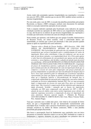 DF CARF MF                                                                                                             Fl. 39
              Processo nº 11020.007753/2008­90                                                                             S1­C4T2 
              Acórdão n.º 1402­00.753                                                                                         Fl. 10 
                                                                                                                    
               


                                   Assim,  tendo  sido  constatadas  supostas irregularidades  nas exportações  e revendas 
                                   nos anos de 1999 e 2000, concluiu que no ano de 2003, também teriam ocorrido as 
                                   mesmas irregularidades. 
                                   Por esta razão, para o ano de 2003, à exceção das planilhas preenchidas pela própria 
                                   Recorrente,  as  faturas  e  DDE's  entregues,  nenhum  outro  documento  foi  analisado 
                                   relativo à execução material das operações do ano autuado. 
                                   Todo  o  conjunto  indiciário  apontado  pela  fiscalização  como  indicativo  da  suposta 
                                   simulação ocorrida nas operações de 2003 refere­se aos originalmente fiscalizados, 
                                   ou seja, não há provas ou indícios de que haveria irregularidades nas exportações e 
                                   revendas que motivaram a lavratura dos autos de infração em debate. 
                                   Neste sentido, por oportuno, vale lembrar que este egrégio Conselho Administrativo 
                                   de  Recursos  Fiscais,  em  outras  ocasiões,  como  a  colacionada  abaixo,  por 
                                   unanimidade,  já  concluiu  que  a  prova  por  presunção  é  tida  como  precária  quando 
                                   apenas se apóia na experiência dos casos anteriores: 
                                          "Imposto  sobre  a  Renda  de  Pessoa  Jurídica  ­  IRPJ  Exercício:  1998,  1999 
                                          PREÇO,  DE  TRANSFERÊNCIA.  MÉTODO  DE  CÁLCULO  MAIS 
                                          FAVORÁVEL. Não h prioridade de aplicação dos três métodos de preços de 
                                          transferência  que  servem  d  parâmetro  para  o  estabelecimento  de  custos  de 
                                          importação.  Recai  sobre  contribuinte  o  ônus  de  evidenciar,  por  um  ou  por 
                                          mais de um desses métodos, a su regularidade fiscal. Já o Fisco pode apurar 
                                          o valor base do arbitramento do cust parâmetro por apenas um dos métodos 
                                          existentes e, nessa hipótese, não há falar n adoção do método mais favorável 
                                          ao contribuinte. APLICAÇÃO RETROATIVA D PREÇOS PRATICADOS POR 
                                          PESSOAS NÃO VINCULADAS PARA FINS D COMPARAÇÃO. A legislação 
                                          de  preços  de  transferência  autoriza  a  aplicação  de  um*  presunção  relativa 
                                          (juris tantum) para fins de arbitramento do custo da importação desde que se 
                                          comprove  o  excesso  de  custo  pela  comparação  com  preços  praticado  por 
                                          pessoas independentes ou apurados por meio da utilização de margens fixas d 
                                          lucro.  Essa regra antielisiva pode ser infirmada por ocorrências específicas 
                                          representadas  por fatos  que  fujam  ao  padrão  estabelecido  pela experiência, 
                                          tanto  qu  a  legislação  autoriza  a  desconsideração  da  margem  fixa  se 
                                          evidenciada regularidade da operação pela comparação com outras similares 
                                          realizadas po terceiros independentes (método PIC). Por ser uma presunção 
                                          legal,  a  comprovação  do  excesso  de  custo  pelo  Fisco  deve  ser  cercada  de 
                                          maior rigor. Não é possível t comprovação do fato indiciário pelo emprego de 
                                          dupla  presunção.  Inválida  i  autuação  que  se  baseia  em  importações 
                                          realizadas  em  2001  para  comparaçãi  com  operações  de  1997  e  1998.  A 
                                          adoção da taxa de câmbio como única variáve importante nesse cálculo não 
                                          empresta  segurança  necessária  a  comparação  de  preço  de  importação  em 
                                          anos  anteriores.  Recurso  especial  negado.  ".  (Número  do  Processo 
                                          16327.003124/2002­74. CSRF/01­06.014,  Rel.  Cons.  Marco Vinicius  Neder, 
                                          Pres. Antonio Praga). 
                                   Veja  que  o  presente  caso é  ainda  mais grave,  visto  tratar­se  de  acusação  de  ilícito 
                                   fiscal,  em  que  a  irregularidade  há  que  ser  demonstrada  veementemente  pela 
                                   autoridade fiscal. Contudo, todo o processo fiscalizatório que culminou na presente 
                                   autuação  resumiu­se  na  análise  de  faturas  comerciais,  DDEs  e  uma  planilha 
                                   preenchida pela própria Recorrente. 
                                   Não  houve  a  preocupação  fiscal  de  fundamentar  suas  conclusões  com  um  único 
                                   documento ou elemento indiciário relativo ao ano de 2003, limitando­se a copiar os 
                                   fundamentos  e  supostos  elementos  de  prova  amealhados  nos  primeiros  anos  de 
Autenticado digitalmente em 23/12/2011 por ANTONIO JOSE PRAGA DE SOUZA, Assinado digitalmente em 23/
12/2011 por ALBERTINA SILVA SANTOS DE LIMA, Assinado digitalmente em 23/12/2011 por ANTONIO JOSE PRA
GA DE SOUZA, Assinado digitalmente em 23/12/2011 por LEONARDO HENRIQUE MAGALHAES DE, Assinado digita
                                                                                                                                  10
lmente em 23/12/2011 por MOISES GIACOMELLI NUNES DA SIL
               




Emitido em 23/12/2011 pelo Ministério da Fazenda
 