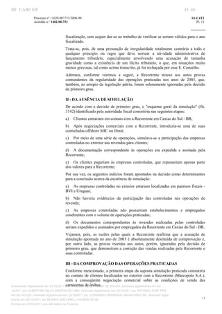 DF CARF MF                                                                                                         Fl. 40
              Processo nº 11020.007753/2008­90                                                                         S1­C4T2 
              Acórdão n.º 1402­00.753                                                                                     Fl. 11 
                                                                                                                
               


                                   fiscalização, sem sequer dar­se ao trabalho de verificar se seriam válidos para o ano 
                                   fiscalizado. 
                                   Trata­se,  pois,  de  uma  presunção  de  irregularidade  totalmente  contrária  a  todo  e 
                                   qualquer  princípio  ou  regra  que  deve  nortear  a  atividade  administrativa  de 
                                   lançamento  tributário,  especialmente  envolvendo  uma  acusação  de  tamanha 
                                   gravidade  como  a  existência  de  um  ilícito  tributário,  o  que,  em  situações  muito 
                                   menos gravosas, tal como acima transcrito, já foi rechaçada por esse E. Conselho. 
                                   Ademais,  conforme  veremos  a  seguir,  a  Recorrente  trouxe  aos  autos  provas 
                                   contundentes  da  regularidade  das  operações  praticadas  nos  anos  de  2003,  que, 
                                   também, ao arrepio da legislação pátria, foram solenemente ignoradas pela decisão 
                                   de primeiro grau. 

                                   II ­ DA AUSÊNCIA DE SIMULAÇÃO 
                                   De  acordo  com  a  decisão  de  primeiro  grau,  o  "esquema  geral  da  simulação"  (fls. 
                                   3142) identificado pela autoridade fiscal consistiria nas seguintes etapas: 
                                   a)  Clientes entrariam em contato com a Recorrente em Caxias do Sul ­ BR; 
                                   b)  Após  negociações  comerciais  com  a  Recorrente,  introduzia­se  uma  de  suas 
                                   controladas offshore MIC ou Ilmot; 
                                   c)  Por  meio  de uma série de operações, simulava­se a participação das empresas 
                                   controladas no exterior nas revendas para clientes; 
                                   d)  A  documentação  correspondente  às  operações  era  expedida  e  assinada  pela 
                                   Recorrente; 
                                   e)  Os  clientes  pagariam  às  empresas  controladas,  que  repassariam  apenas  parte 
                                   dos valores para a Recorrente; 
                                   Por sua vez, os seguintes indícios foram apontados na decisão como determinantes 
                                   para a conclusão acerca da existência de simulação: 
                                   a)  As empresas controladas no exterior estariam localizadas em paraísos fiscais ­ 
                                   BVI e Uruguai; 
                                   b)  Não  haveria  evidências  da  participação  das  controladas  nas  operações  de 
                                   revenda; 
                                   c)  As  empresas  controladas  não  possuiriam  estabelecimentos  e  empregados 
                                   condizentes com o volume de operações praticadas; 
                                   d)  Os  documentos  correspondentes  às  revendas  realizadas  pelas  controladas 
                                   seriam expedidos e assinados por empregados da Recorrente em Caxias do Sul ­ BR. 
                                   Vejamos,  pois,  as  razões  pelas  quais  a  Recorrente  reafirma  que  a  acusação  de 
                                   simulação apontada no ano de 2003 é absolutamente destituída de comprovação e, 
                                   por  outro  lado,  as  provas  trazidas  aos  autos,  porém,  ignoradas  pela  decisão  de 
                                   primeiro grau, que demonstram a correção das vendas realizadas pela Recorrente e 
                                   suas controladas. 

                                   III ­ DA COMPROVAÇÃO DAS OPERAÇÕES PRATICADAS 
                                       Conforme  mencionado, a primeira etapa da suposta simulação praticada consistiria 
                                       no  contato de  clientes localizados no exterior com a Recorrente (Marcopolo  S.A.), 
                                       com  a  conseqüente  negociação  comercial  sobre  as  condições  de  venda  das 
                                       carrocerias de ônibus. 
Autenticado digitalmente em 23/12/2011 por ANTONIO JOSE PRAGA DE SOUZA, Assinado digitalmente em 23/
12/2011 por ALBERTINA SILVA SANTOS DE LIMA, Assinado digitalmente em 23/12/2011 por ANTONIO JOSE PRA
GA DE SOUZA, Assinado digitalmente em 23/12/2011 por LEONARDO HENRIQUE MAGALHAES DE, Assinado digita
                                                                                                                              11
lmente em 23/12/2011 por MOISES GIACOMELLI NUNES DA SIL
               




Emitido em 23/12/2011 pelo Ministério da Fazenda
 