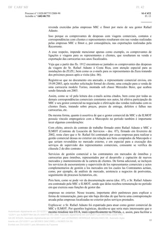 DF CARF MF                                                                                                          Fl. 42
              Processo nº 11020.007753/2008­90                                                                          S1­C4T2 
              Acórdão n.º 1402­00.753                                                                                      Fl. 13 
                                                                                                                 
               


                                   revenda  exercidas  pelas  empresas  MIC  e  Ilmot  por  meio  de  seu  gestor  Rafael 
                                   Adauto. 
                                   Isso  porque  os  comprovantes  de  despesas  com  viagens  comerciais,  contatos  e 
                                   correspondências com clientes e representantes resultaram sim nas vendas realizadas 
                                   pelas  empresas  MIC  e  Ilmot  e,  por  conseqüência,  nas  exportações  realizadas  pela 
                                   Recorrente. 
                                   A  esse  respeito,  impende  mencionar  apenas  como  exemplo,  os  comprovantes  de 
                                   ligações  e  viagens  para  os  representantes  e  clientes,  que  resultaram  na  venda  e 
                                   exportação das carrocerias nos anos fiscalizados. 
                                   Veja que a partir das fls. 1912 encontram­se juntados os comprovantes das despesas 
                                   da  viagem  do  Sr.  Rafael  Adauto  à  Costa  Rica,  com  atenção  especial  para  as 
                                   instalações da ZUZU, bem como os e­mails para os representantes da Zuzu tratando 
                                   dos próximos passos após a visita (doc. 06). 
                                   Registre­se  que  no  documento  ora  anexado,  a  representante  comercial  enviou,  em 
                                   19.09.2003, após receber solicitação formal do cliente, uma cotação para a venda de 
                                   uma  carroceria  modelo  Torino,  montada  sob  chassi  Mercedes  Benz,  que  acabou 
                                   sendo faturada em 2003. 
                                   Assim,  como  se  vê  pela  leitura dos e­mails  acima  citados, bem  como por  todas  as 
                                   demais correspondências comerciais constantes nos autos, há efetiva participação da 
                                   MIC e seu gestor comercial na negociação e efetivação das vendas realizadas com os 
                                   clientes  finais,  tratando  sobre  preços,  prazos  de  entrega,  defeitos  e  falhas  nas 
                                   carrocerias, etc. 
                                   Da mesma forma, quanto à assertiva de que o gestor comercial da MIC e da ILMOT 
                                   possuía  vínculo  empregatício  com  a  Marcopolo  no  período  também  é  importante 
                                   tecer algumas considerações: 
                                   Com  efeito,  através  do  contrato  de  trabalho  firmado  entre  Rafael  Adauto  e  MIC  e 
                                   ILMOT  (Contrato  de  Locación  de  Servicios  ­  doc.  07),  firmado  em  fevereiro  de 
                                   2002, resta claro que o Sr. Rafael foi contratado por essas empresas para realizar a 
                                   gestão comercial dessas no exterior em relação aos bens comprados da Marcopolo e 
                                   que  seriam  revendidos  no  mercado  externo,  e  em  especial  para  a  execução  dos 
                                   serviços  de  supervisão  dos  representantes  comerciais,  consoante  se  verifica  da 
                                   cláusula 2 do dito contrato: 
                                   Servicios  de  gestión  comercial  a  las  contratantes  em  mercados  de  ómnibus  y 
                                   carrocerias  para  ómnibus,  representados  por  el  desarrollo  y  captación  de  nuevos 
                                   mercados y mantenimiento de la cartera de clientes. De forma adicional, se incluyen 
                                   los servicios de asesoramiento y supervisión de los representantes comerciais y actos 
                                   complementarios  de  gestión a  los  mercados  em los  cuales  las  Contratantes  actúan, 
                                   como,  por  ejemplo,  de  análisis  de  mercado,  asistencia  a  negocios  de  postventas, 
                                   seguimiento de procesos licitatorios, etc. 
                                   Pois bem, como se pode ver da documentação anexa (doc. 07), o Sr. Rafael Adauto 
                                   era contratado pela MIC e ILMOT, sendo que delas recebeu remuneração no período 
                                   em que exerceu suas funções de gestor das 
                                   empresas  no  exterior.  Nesse  tocante,  importante  abrir  parênteses  para  explicar  a 
                                   forma de remuneração, para que não haja dúvidas de que havia uma contraprestação 
                                   arcada pelas empresas localizadas no exterior pelos serviços prestados. 
                                       Explica­se: o Sr. Rafael Adauto foi expatriado para atuar como gestor comercial da 
                                       MIC e ILMOT. Por questões logísticas, decidiu­se que seria mais interessante que o 
                                       mesmo residisse nos EUA, mais especificamente na Flórida, e, assim, para facilitar a 
Autenticado digitalmente em 23/12/2011 por ANTONIO JOSE PRAGA DE SOUZA, Assinado digitalmente em 23/
12/2011 por ALBERTINA SILVA SANTOS DE LIMA, Assinado digitalmente em 23/12/2011 por ANTONIO JOSE PRA
GA DE SOUZA, Assinado digitalmente em 23/12/2011 por LEONARDO HENRIQUE MAGALHAES DE, Assinado digita
                                                                                                                               13
lmente em 23/12/2011 por MOISES GIACOMELLI NUNES DA SIL
               




Emitido em 23/12/2011 pelo Ministério da Fazenda
 