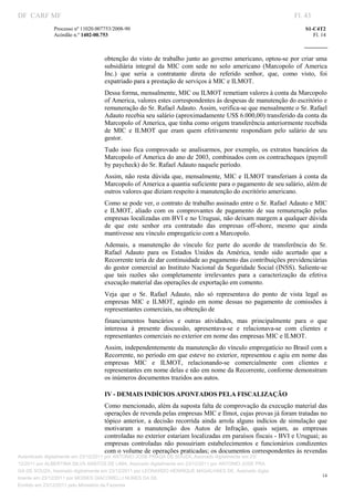 DF CARF MF                                                                                                           Fl. 43
              Processo nº 11020.007753/2008­90                                                                           S1­C4T2 
              Acórdão n.º 1402­00.753                                                                                       Fl. 14 
                                                                                                                  
               


                                   obtenção do  visto de trabalho junto ao governo americano, optou­se por criar  uma 
                                   subsidiária  integral  da  MIC  com  sede  no  solo  americano  (Marcopolo  of  America 
                                   Inc.)  que  seria  a  contratante  direta  do  referido  senhor,  que,  como  visto,  foi 
                                   expatriado para a prestação de serviços à MIC e ILMOT. 
                                   Dessa forma, mensalmente, MIC ou ILMOT remetiam valores à conta da Marcopolo 
                                   of America, valores estes correspondentes às despesas de manutenção do escritório e 
                                   remuneração do Sr. Rafael Adauto. Assim, verifica­se que mensalmente o Sr. Rafael 
                                   Adauto recebia seu salário (aproximadamente US$ 6.000,00) transferido da conta da 
                                   Marcopolo of America, que tinha como origem transferência anteriormente recebida 
                                   de  MIC  e  ILMOT  que  eram  quem  efetivamente  respondiam  pelo  salário  de  seu 
                                   gestor. 
                                   Tudo  isso  fica  comprovado  se  analisarmos,  por  exemplo,  os  extratos  bancários  da 
                                   Marcopolo of America do ano de 2003, combinados com os contracheques (payroll 
                                   by paycheck) do Sr. Rafael Adauto naquele período. 
                                   Assim,  não  resta  dúvida que,  mensalmente,  MIC  e  ILMOT transferiam  à conta  da 
                                   Marcopolo of America a quantia suficiente para o pagamento de seu salário, além de 
                                   outros valores que diziam respeito à manutenção do escritório americano. 
                                   Como se pode ver, o contrato de trabalho assinado entre o Sr. Rafael Adauto e MIC 
                                   e  ILMOT,  aliado  com  os  comprovantes  de  pagamento  de  sua  remuneração  pelas 
                                   empresas localizadas em BVI e no Uruguai, não deixam margem a qualquer dúvida 
                                   de  que  este  senhor  era  contratado  das  empresas  off­shore,  mesmo  que  ainda 
                                   mantivesse seu vínculo empregatício com a Marcopolo. 
                                   Ademais,  a  manutenção  do  vínculo  fez  parte  do  acordo  de  transferência  do  Sr. 
                                   Rafael  Adauto  para  os  Estados  Unidos  da  América,  tendo  sido  acertado  que  a 
                                   Recorrente teria de dar continuidade ao pagamento das contribuições previdenciárias 
                                   do gestor comercial ao Instituto Nacional da Seguridade Social (INSS). Saliente­se 
                                   que  tais  razões  são  completamente  irrelevantes  para  a  caracterização  da  efetiva 
                                   execução material das operações de exportação em comento. 
                                   Veja  que  o  Sr.  Rafael  Adauto,  não  só  representava  do  ponto  de  vista  legal  as 
                                   empresas  MIC  e  ILMOT,  agindo  em  nome  dessas  no  pagamento  de  comissões  à 
                                   representantes comerciais, na obtenção de 
                                   financiamentos  bancários  e  outras  atividades,  mas  principalmente  para  o  que 
                                   interessa  à  presente  discussão,  apresentava­se  e  relacionava­se  com  clientes  e 
                                   representantes comerciais no exterior em nome das empresas MIC e ILMOT. 
                                   Assim, independentemente da manutenção do vínculo empregatício no Brasil com a 
                                   Recorrente, no período em que esteve no exterior, representou e agiu em nome das 
                                   empresas  MIC  e  ILMOT,  relacionando­se  comercialmente  com  clientes  e 
                                   representantes em nome delas e não em nome da Recorrente, conforme demonstram 
                                   os inúmeros documentos trazidos aos autos. 

                                   IV ­ DEMAIS INDÍCIOS APONTADOS PELA FISCALIZAÇÃO 
                                   Como mencionado, além da suposta falta de comprovação da execução material das 
                                   operações de revenda pelas empresas MIC e Ilmot, cujas provas já foram tratadas no 
                                   tópico  anterior,  a  decisão  recorrida  ainda  arrola  alguns  indícios  de  simulação  que 
                                   motivaram  a  manutenção  dos  Autos  de  Infração,  quais  sejam,  as  empresas 
                                   controladas no exterior estariam localizadas em paraísos fiscais ­ BVI e Uruguai; as 
                                   empresas  controladas  não  possuiriam  estabelecimentos  e  funcionários  condizentes 
                                   com o volume de operações praticadas; os documentos correspondentes às revendas 
Autenticado digitalmente em 23/12/2011 por ANTONIO JOSE PRAGA DE SOUZA, Assinado digitalmente em 23/
12/2011 por ALBERTINA SILVA SANTOS DE LIMA, Assinado digitalmente em 23/12/2011 por ANTONIO JOSE PRA
GA DE SOUZA, Assinado digitalmente em 23/12/2011 por LEONARDO HENRIQUE MAGALHAES DE, Assinado digita
                                                                                                                                14
lmente em 23/12/2011 por MOISES GIACOMELLI NUNES DA SIL
               




Emitido em 23/12/2011 pelo Ministério da Fazenda
 