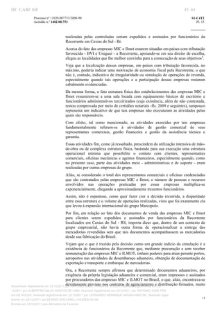 DF CARF MF                                                                                                            Fl. 44
              Processo nº 11020.007753/2008­90                                                                            S1­C4T2 
              Acórdão n.º 1402­00.753                                                                                        Fl. 15 
                                                                                                                   
               


                                   realizadas  pelas  controladas  seriam  expedidos  e  assinados  por  funcionários  da 
                                   Recorrente em Caxias do Sul ­ Br. 
                                   Acerca do fato das empresas MIC e Ilmot estarem situadas em países com tributação 
                                   favorecida ­ BVI e Uruguai ­ a Recorrente, apoiando­se em seu direito de escolha, 
                                   elegeu as localidades que lhe melhor convinha para a consecução de seus objetivos4. 
                                   Veja  que  a  localização  dessas  empresas,  em  países  com  tributação  favorecida,  no 
                                   máximo, poderia indicar uma motivação de economia fiscal pela Recorrente, o que 
                                   não é, contudo, indicativo de irregularidade ou simulação de operações de revenda, 
                                   especialmente  quando  tais  operações  e  a  participação  dessas  empresas  restaram 
                                   cabalmente evidenciadas. 
                                   Da mesma forma, o fato estrutura física dos estabelecimentos das empresas MIC e 
                                   Ilmot  resumirem­se  a  uma  sala  locada  com  equipamento  básicos  de  escritório  e 
                                   funcionários administrativos terceirizados (cuja existência, além de não contestada, 
                                   restou comprovada por meio de certidões notariais ­fls. 2009 e seguintes), tampouco 
                                   representa  um  indicativo  de  que  tais  empresas  não  executaram  as  atividades  pelas 
                                   quais são responsáveis. 
                                   Com  efeito,  tal  como  mencionado,  as  atividades  exercidas  por  tais  empresas 
                                   fundamentalmente  referem­se  à  atividades  de  gestão  comercial  de  seus 
                                   representantes  comerciais,  gestão  financeira  e  gestão  da  assistência  técnica  e 
                                   garantia. 
                                   Essas atividades fim, como já ressaltado, prescindem da utilização intensiva de mão­
                                   de­obra ou de complexa estrutura física, bastando para sua execução uma estrutura 
                                   operacional  mínima  que  possibilite  o  contato  com  clientes,  representantes 
                                   comerciais,  oficinas  mecânicas e  agentes financeiros, especialmente  quando,  como 
                                   no  presente  caso,  parte  das  atividades  meio  ­  administrativas  e  de  suporte  ­  eram 
                                   realizadas por outras empresas do grupo. 
                                   Aliás,  se considerado o total dos representantes comerciais e oficinas credenciadas 
                                   que  são  contratados  pelas  empresas  MIC  e  Ilmot,  o  número  de  pessoas  e  recursos 
                                   envolvidos  nas  operações  praticadas  por  essas  empresas  multiplica­se 
                                   exponencialmente, chegando a aproximadamente trezentos funcionários. 
                                   Assim,  não  é  espantoso,  como  quer  fazer  crer  a  decisão  recorrida,  a  disparidade 
                                   entre essa estrutura e o volume de operações realizadas, visto que foi exatamente ela 
                                   que levou à expansão internacional do grupo Marcopolo. 
                                   Por  fim,  em  relação  ao  fato  dos  documentos  de  venda  das  empresas  MIC  e  Ilmot 
                                   para  clientes  serem  expedidos  e  assinados  por  funcionários  da  Recorrente 
                                   localizados  em  Caxias  do  Sul  ­  RS,  importa  dizer  que,  dentro  de  um  contexto  de 
                                   grupo  empresarial,  não  havia  outra  forma  de  operacionalizar  a  entrega  das 
                                   mercadorias  revendidas  sem  que  tais  documentos  acompanhassem  as  mercadorias 
                                   desde sua fabricação do Brasil. 
                                   Vejam  que  o que é trazido pela decisão como um grande indício da simulação é  a 
                                   existência  de  funcionários  da  Recorrente  que,  mediante  procuração  e  sem  receber 
                                   remuneração das empresas MIC e ILMOT, tinham poderes para atuar perante portos, 
                                   aeroportos nas atividades de desembaraço aduaneiro, obtenção de documentação de 
                                   exportação e transporte e embarque de mercadorias. 
                                       Ora,  a  Recorrente  sempre  afirmou  que  determinado  documentos  aduaneiros,  por 
                                       exigência  da  própria  legislação aduaneira e  comercial,  eram  impressos  e assinados 
                                       por procuradores das empresas MIC e ILMOT no Brasil, o que, aliás, encontrava­se 
                                       devidamente previsto nos contratos de agenciamento e distribuição firmados, muito 
Autenticado digitalmente em 23/12/2011 por ANTONIO JOSE PRAGA DE SOUZA, Assinado digitalmente em 23/
12/2011 por ALBERTINA SILVA SANTOS DE LIMA, Assinado digitalmente em 23/12/2011 por ANTONIO JOSE PRA
GA DE SOUZA, Assinado digitalmente em 23/12/2011 por LEONARDO HENRIQUE MAGALHAES DE, Assinado digita
                                                                                                                                 15
lmente em 23/12/2011 por MOISES GIACOMELLI NUNES DA SIL
               




Emitido em 23/12/2011 pelo Ministério da Fazenda
 
