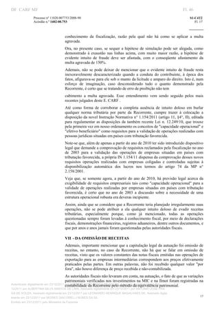DF CARF MF                                                                                                             Fl. 46
              Processo nº 11020.007753/2008­90                                                                             S1­C4T2 
              Acórdão n.º 1402­00.753                                                                                         Fl. 17 
                                                                                                                    
               


                                   conhecimento  da  fiscalização,  razão  pela  qual  não  há  como  se  aplicar  a  multa 
                                   agravada. 
                                   Ora,  no  presente  caso,  se  sequer  a  hipótese  de  simulação  pode  ser  alegada,  como 
                                   demonstrado  à  exaustão  nas  linhas  acima,  com  muito  maior  razão,  a  hipótese  de 
                                   evidente  intuito  de  fraude  deve  ser  afastada,  com  o  conseqüente  afastamento  da 
                                   multa agravada de 150%. 
                                   Ademais,  não  se  pode  deixar  de  mencionar  que  o  evidente  intuito  de  fraude  resta 
                                   inexoravelmente  descaracterizado  quando  a  conduta  do  contribuinte,  à  época  dos 
                                   fatos, afigurava­se para ele sob o manto da licitude e amparo do direito. Isto é, num 
                                   esforço  de  imaginação,  caso  desconsiderado  tudo  o  quanto  demonstrado  pela 
                                   Recorrente, é certo que se tratando de erro de proibição não tem 
                                   cabimento  a  multa  agravada.  Esse  entendimento  vem  sendo  seguido  pelos  mais 
                                   recentes julgados deste E. CARF . 
                                   Até  como  forma  de  corroborar  a  completa  ausência  de  intuito  doloso  em  burlar 
                                   qualquer  norma  tributária  por  parte  da  Recorrente,  cumpre  trazer  à  colocação  a 
                                   disposição da novel Instrução Normativa n° 1.154/2011 (artigo 11, §4°, II), editada 
                                   para  regulamentar  as  disposições  da  também  recente  Lei  n.  12.249/10,  que  trouxe 
                                   pela primeira vez em nosso ordenamento os conceitos de "capacidade operacional" e 
                                   "efetivo beneficiário" como requisitos para a validação de operações realizadas com 
                                   pessoas jurídicas situadas em países com tributação favorecida. 
                                   Note­se que, além de apenas a partir do ano de 2010 ter sido introduzido dispositivo 
                                   legal que demande a comprovação de requisitos reclamados pela fiscalização no ano 
                                   de  2003  para  a  validação  das  operações  de  empresas  situadas  em  países  com 
                                   tributação favorecida, a própria IN 1.154/11 dispensa da comprovação desses novos 
                                   requisitos  operações  realizadas  com  empresas  coligadas  e  controladas  sujeitas  à 
                                   disponibilização  automática  dos  lucros  nos  termos  do  artigo  74  da  MP  n° 
                                   2.158/2001. 
                                   Veja  que,  se  somente  agora,  a  partir  do  ano  de  2010,  há  previsão  legal  acerca  da 
                                   exigibilidade  de requisitos empresariais tais  como  "capacidade operacional"  para  a 
                                   validade  de  operações  realizadas  por  empresas  situadas  em  países  com  tributação 
                                   favorecida,  é  certo  que  no  ano  de  2003  a  discussão  sobre  a  necessidade  de  uma 
                                   estrutura operacional robusta era deveras incipiente. 
                                   Assim, ainda que se considere que a Recorrente teria planejado irregularmente suas 
                                   operações,  não  se  pode  atribuir  a  ela  qualquer  intuito  doloso  de  evadir  receitas 
                                   tributárias,  especialmente  porque,  como  já  mencionado,  todas  as  operações 
                                   questionadas sempre foram levadas à conhecimento fiscal, por meio de declarações 
                                   fiscais, demonstrações financeiras, registros aduaneiros, dentre outros documentos, e 
                                   que por anos e anos jamais foram questionadas pelas autoridades fiscais. 

                                   VII  ­ DA OMISSÃO DE RECEITAS 
                                   Ademais, importante mencionar que a capitulação legal da autuação foi omissão de 
                                   receitas,  no  entanto,  no  caso  da  Recorrente,  não  há  que  se  falar  em  omissão  de 
                                   receitas, visto que os valores constantes das notas fiscais emitidas nas operações de 
                                   exportação  para  as  empresas  intermediárias correspondem  aos  preços  efetivamente 
                                   praticados  pelas  partes.  Em  outras  palavras,  não  foi  recebido  qualquer  valor  "por 
                                   fora", não houve diferença de preço recebida e não­contabilizada. 
                                       As autoridades fiscais não levaram em conta, na autuação, o fato de que as variações 
                                       patrimoniais verificadas nos investimentos na MIC e na Ilmot foram registradas na 
                                       contabilidade da Recorrente pelo método da equivalência patrimonial. 
Autenticado digitalmente em 23/12/2011 por ANTONIO JOSE PRAGA DE SOUZA, Assinado digitalmente em 23/
12/2011 por ALBERTINA SILVA SANTOS DE LIMA, Assinado digitalmente em 23/12/2011 por ANTONIO JOSE PRA
GA DE SOUZA, Assinado digitalmente em 23/12/2011 por LEONARDO HENRIQUE MAGALHAES DE, Assinado digita
                                                                                                                                  17
lmente em 23/12/2011 por MOISES GIACOMELLI NUNES DA SIL
               




Emitido em 23/12/2011 pelo Ministério da Fazenda
 