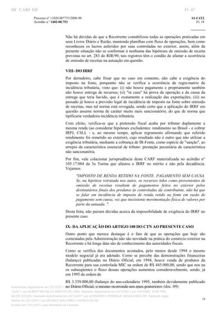 DF CARF MF                                                                                                             Fl. 47
              Processo nº 11020.007753/2008­90                                                                             S1­C4T2 
              Acórdão n.º 1402­00.753                                                                                         Fl. 18 
                                                                                                                    
               


                                   Não há dúvidas de que a Recorrente contabilizou todas as operações praticadas em 
                                   seus Livros Diário e Razão, mantendo planilhas com fluxo de operações, bem como 
                                   reconheceu  os  lucros  auferidos  por  suas  controladas  no  exterior,  assim,  além  da 
                                   presente situação não se conformar à nenhuma das hipóteses de omissão de receita 
                                   previstas no art. 283 do RIR/99, tais registros têm o condão de afastar a ocorrência 
                                   de omissão de receitas na autuação em questão. 

                                   VIII   DO IRRF 
                                       ­
                                   Por  derradeiro,  cabe  frisar  que  no  caso  em  comento,  não  cabe  a  exigência  do 
                                   imposto  na  fonte,  porquanto  não  se  verifica  a  ocorrência  da  regra­matriz  de 
                                   incidência  tributária,  visto  que:  (i)  não  houve  pagamento  e  propriamente  também 
                                   não  houve  entrega  de  recursos;  (ii)  "in  casu"  há  prova  da  operação  e  da  causa  da 
                                   entrega  que  teria  havido,  que  é  exatamente  a  realização  das  exportações;  (iii)  no 
                                   passado já houve a previsão legal de incidência de imposto na fonte sobre omissão 
                                   de receitas, mas tal norma está revogada, sendo certo que a aplicação do IRRF em 
                                   questão  assume  norma  de  caráter  muito  mais  sancionatório,  do  que  de  norma  que 
                                   tipificaria verdadeira incidência tributária. 
                                   Com  efeito,  verifica­se  que  a  pretensão  fiscal  acaba  por  tributar  duplamente  a 
                                   mesma renda (ao considerar hipóteses excludentes: rendimento no Brasil ­ e cobrar 
                                   IRPJ,  CSLL  ­  e,  ao  mesmo  tempo,  aplicar  regramento  afirmando  que  referido 
                                   rendimento  foi  remetido  ao  exterior), cujo resultado não  é  outro  que  não  utilizar  a 
                                   exigência tributária, mediante a cobrança de IR­Fonte, como espécie de "sanção", ao 
                                   arrepio  da  característica  essencial  de  tributo:  prestação  pecuniária  de  característica 
                                   não sancionatória. 
                                   Por  fim,  vale  colacionar  jurisprudência  deste  CARF  materializada  no  acórdão  n° 
                                   105.17.084  da  5a  Turma  que  afastou  o  IRRF  no  mérito  e  não  pela  decadência. 
                                   Vejamos: 
                                          "IMPOSTO DE RENDA RETIDO NA FONTE. PAGAMENTO SEM CAUSA. 
                                          Se, na  hipótese retratada nos autos, os recursos tidos como provenientes de 
                                          omissão  de  receitas  resultam  de  pagamentos  feitos  no  exterior  pelos 
                                          destinatários finais dos produtos às controladas da contribuinte, não há que 
                                          se  falar  em  incidência  de  imposto  de  renda  retido  na  fonte  em  razão  de 
                                          pagamento sem causa, vez que inexistente movimentação física de valores por 
                                          parte da autuada. ". 
                                   Desta feita, não pairam dúvidas acerca da impossibilidade de exigência do IRRF no 
                                   presente caso.  

                                   IX­ DA APLICAÇÃO DO ARTIGO 100 DO CTN AO PRESENTE CASO 
                                   Outro  ponto  que  merece  destaque  é  o  fato  de  que  as  operações  que  hoje  são 
                                   contestadas pela Administração não são novidade na prática do comércio exterior na 
                                   Recorrente e há longa data são de conhecimento das autoridades fiscais. 
                                   Como  se  verifica  dos  documentos  acostados,  pelo  menos  desde  1994  o  mesmo 
                                   modelo  negocial  já  era  adotado.  Como  se  percebe  das  demonstrações  financeiras 
                                   (balanço)  publicadas  no  Diário  Oficial,  em  1994,  houve  venda  de  produtos  da 
                                   Recorrente para sua controlada MIC na ordem de R$ 445.000,00, sendo que nos na 
                                   os  subseqüentes  o  fluxo  dessas  operações  aumentou  consideravelmente,  sendo,  já 
                                   em 1995 da ordem de 
                                   R$ 3.339.000,00 (balanço do ano­calendário 1995, também devidamente publicado 
                                        no Diário Oficial, o mesmo ocorrendo nos anos posteriores (doc. 09) 
Autenticado digitalmente em 23/12/2011 por ANTONIO JOSE PRAGA DE SOUZA, Assinado digitalmente em 23/
12/2011 por ALBERTINA SILVA SANTOS DE LIMA, Assinado digitalmente em 23/12/2011 por ANTONIO JOSE PRA
GA DE SOUZA, Assinado digitalmente em 23/12/2011 por LEONARDO HENRIQUE MAGALHAES DE, Assinado digita
                                                                                                                                  18
lmente em 23/12/2011 por MOISES GIACOMELLI NUNES DA SIL
               




Emitido em 23/12/2011 pelo Ministério da Fazenda
 