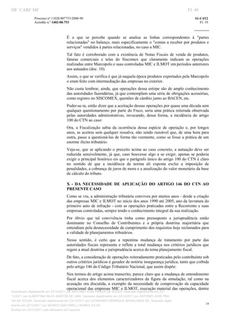 DF CARF MF                                                                                                             Fl. 48
              Processo nº 11020.007753/2008­90                                                                             S1­C4T2 
              Acórdão n.º 1402­00.753                                                                                         Fl. 19 
                                                                                                                    
               


                                   É  o  que  se  percebe  quando  se  analisa  as  linhas  correspondentes  à  "partes 
                                   relacionadas"  no balanço, mais especificamente o "contas a receber por produtos  e 
                                   serviços" vendidos à partes relacionadas, no caso a MIC. 
                                   Tal  fato  é  corroborado  com  a  existência  de  Notas  Fiscais  de  venda  de  produtos, 
                                   faturas  comerciais  e  telas  do  Siscomex  que  claramente  indicam  as  operações 
                                   realizadas entre Marcopolo e suas controladas MIC e ILMOT em períodos anteriores 
                                   aos autuados (doc. 10). 
                                   Assim, o que se verifica é que já naquela época produtos exportados pela Marcopolo 
                                   o eram feito com intermediação das empresas no exterior. 
                                   Não custa  lembrar, ainda, que operações dessa estirpe são de amplo conhecimento 
                                   das autoridades fazendárias, já que contemplam uma série de obrigações acessórias, 
                                   como registro no SISCOMEX, questões de câmbio junto ao BACEN, etc. 
                                   Poder­se­ia, então dizer que a aceitação dessas operações por quase uma década sem 
                                   qualquer  questionamento por  parte  do  Fisco,  seria uma prática reiterada  observada 
                                   pelas  autoridades  administrativas,  invocando,  dessa  forma,  a  incidência  do  artigo 
                                   100 do CTN ao caso: 
                                   Ora,  a  Fiscalização  sabia  da  ocorrência  dessa  espécie  de  operação  e,  por  longos 
                                   anos,  as  aceitou  sem  qualquer ressalva,  não  sendo razoável  que, de  uma  hora para 
                                   outra, passe a questioná­las de forma tão veemente, como se fosse a prática de um 
                                   enorme ilícito tributário. 
                                   Veja­se,  que  se  aplicando  o  preceito  acima  ao  caso  concreto,  a  autuação  deve  ser 
                                   reduzida  sensivelmente,  já  que,  caso  houvesse  algo  a  se  exigir,  apenas  se  poderia 
                                   exigir o principal histórico eis que o parágrafo único do artigo 100 do CTN é claro 
                                   no  sentido  de  que  a  incidência  da  norma  ali  exposta  exclui  a  imposição  de 
                                   penalidades, a cobrança de juros de mora e a atualização do valor monetário da base 
                                   de cálculo do tributo. 

                                   X  ­  DA  NECESSIDADE  DE  APLICAÇÃO  DO  ARTIGO  146  DO  CTN  AO 
                                   PRESENTE CASO 
                                   Como se viu, a administração tributária conviveu por muitos anos ­ desde a criação 
                                   das empresas MIC e ILMOT no início dos anos 1990 até 2005, ano da lavratura do 
                                   primeiro  auto  de  infração ­  com  as  operações  praticadas  entre a  Recorrente  e suas 
                                   empresas controladas, sempre tendo o conhecimento integral da sua realização. 
                                   Por  óbvio  que  tal  convivência  tinha  como  pressuposto  a  jurisprudência  então 
                                   dominante  no  Conselho  de  Contribuintes  e  a  própria  doutrina  majoritária  que 
                                   entendiam pela desnecessidade de cumprimento dos requisitos hoje reclamados para 
                                   a validade de planejamentos tributários. 
                                   Nesse  sentido,  é  certo  que  a  repentina  mudança  de  tratamento  por  parte  das 
                                   autoridades  fiscais  representa  e  reflete  a  total  mudança  nos  critérios  jurídicos  que 
                                   regem a atual doutrina e jurisprudência acerca do tema planejamento fiscal. 
                                   De fato, a consideração de operações reiteradamente praticadas pelo contribuinte sob 
                                   outros critérios jurídicos é gerador de notória insegurança jurídica, tanto que coibida 
                                   pelo artigo 146 do Código Tributário Nacional, que assim dispõe: 
                                   Nos termos do artigo acima transcrito, parece claro que a mudança de entendimento 
                                   fiscal  acerca  dos  elementos  caracterizadores  da  figura  da  simulação,  tal  como  na 
                                   acusação  ora  discutida,  a  exemplo  da  necessidade  de  comprovação  da  capacidade 
                                   operacional  das empresas MIC e  ILMOT, execução material das operações, dentre 
Autenticado digitalmente em 23/12/2011 por ANTONIO JOSE PRAGA DE SOUZA, Assinado digitalmente em 23/
12/2011 por ALBERTINA SILVA SANTOS DE LIMA, Assinado digitalmente em 23/12/2011 por ANTONIO JOSE PRA
GA DE SOUZA, Assinado digitalmente em 23/12/2011 por LEONARDO HENRIQUE MAGALHAES DE, Assinado digita
                                                                                                                                  19
lmente em 23/12/2011 por MOISES GIACOMELLI NUNES DA SIL
               




Emitido em 23/12/2011 pelo Ministério da Fazenda
 