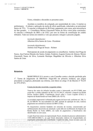 DF CARF MF                                                                                                          Fl. 31
              Processo nº 11020.007753/2008­90                                                                          S1­C4T2 
              Acórdão n.º 1402­00.753                                                                                       Fl. 2 
                                                                                                                 
               


                                    
                                    
                                   Vistos, relatados e discutidos os presentes autos. 
                                    
                                   Acordam os membros do colegiado, por unanimidade de votos, 1) rejeitar as 
              preliminares;   2) afastar a aplicação da multa de ofício qualificada, reduzindo­a ao percentual 
              básico de 75%;   3) cancelar a tributação do IR­Fonte, pagamento sem causa, pela inocorrência 
              do fato gerador;   o  Conselheiro Moises Giacomelli Nunes da Silva votou pelas conclusões;   
              4)  cancelar  a  tributação  do  IRPJ  e  da  CSLL  por  erro  na  forma  de  constituição  do  crédito 
              tributário. Tudo nos termos do relatório e voto que passam a integrar o presente julgado. 
                                    
                                   (assinado digitalmente) 
                                   Albertina Silva Santos de Lima ­ Presidente 
                                    
                                   (assinado digitalmente) 
                                   Antônio José Praga de Souza – Relator 
                                    
                                   Participaram da sessão de julgamento os conselheiros: Antônio José Praga de 
              Souza, Ana Clarissa Masuko dos Santos Araújo, Frederico Augusto Gomes de Alencar, Moisés 
              Giacomelli  Nunes  da  Silva,  Leonardo  Henrique  Magalhães  de  Oliveira  e  Albertina  Silva 
              Santos de Lima. 
                                    

                                    


              Relatório     




                               MARCOPOLO S/A recorre a este Conselho contra a decisão proferida  pela 
                  a
              1 .  Turma  de  Julgamento  da  DRJ/Porto  Alegre­RS  em  primeira  instância,  que  julgou 
              procedente a exigência, pleiteando sua reforma, com fulcro no artigo 33 do Decreto nº 70.235 
              de 1972 (PAF). 

                                   Consta da decisão recorrida o seguinte relato: 
                                   Trata­se  dos  autos  de  infração  lavrados  contra  a  interessada,  em  05/12/2008,  para 
                                   exigir­lhe o crédito tributário de R$ 119.153.346,33, referente a Imposto de Renda 
                                   Pessoa  Jurídica  (IRPJ),  Contribuição  Social  sobre  o  Lucro  Líquido  (CSLL)  e 
                                   Imposto de Renda Retido na Fonte (IRRF) (fls. 02/53). 
                                   A sociedade empresarial é tributada pelo regime do lucro real, conforme art. 246, I e 
                                   III,  do  RIR/99.  No  ano­calendário  de  2003,  período  de  apuração  do  auto,  realizou 
                                   pagamentos de estimativas mensais de IRPJ e CSLL.  
                                   Os  lançamentos  estariam  fundados  em  omissões  de  receitas,  caracterizadas  por 
                                   subfaturamento decorrente de simulação e pela falta de recolhimento de Imposto de 
                                   Renda  Retido  na  Fonte  (IRRF),  em  razão  de  pagamentos  a  beneficiários  não 
                                   identificados ou sem causa.  
                                       A ação fiscal tem raízes em representação fiscal, oriunda do processo administrativo 
                                       11051.000143/2002­11,  no  qual  foram  detectados  indícios  de  irregularidades  em 
                                       exportações praticadas pela contribuinte. A partir de então, foram lavrados autos de 
Autenticado digitalmente em 23/12/2011 por ANTONIO JOSE PRAGA DE SOUZA, Assinado digitalmente em 23/
12/2011 por ALBERTINA SILVA SANTOS DE LIMA, Assinado digitalmente em 23/12/2011 por ANTONIO JOSE PRA
GA DE SOUZA, Assinado digitalmente em 23/12/2011 por LEONARDO HENRIQUE MAGALHAES DE, Assinado digita
                                                                                                                                2
lmente em 23/12/2011 por MOISES GIACOMELLI NUNES DA SIL
               




Emitido em 23/12/2011 pelo Ministério da Fazenda
 