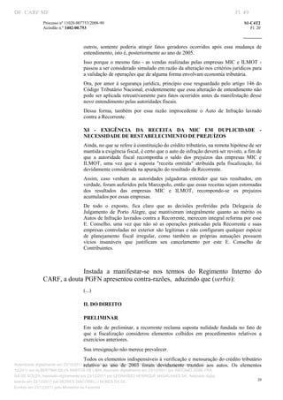 DF CARF MF                                                                                                           Fl. 49
               Processo nº 11020.007753/2008­90                                                                          S1­C4T2 
               Acórdão n.º 1402­00.753                                                                                      Fl. 20 
                                                                                                                  
                


                                    outros,  somente  poderia  atingir  fatos  geradores  ocorridos  após  essa  mudança  de 
                                    entendimento, isto é, posteriormente ao ano de 2005. 
                                    Isso  porque  o  mesmo  fato  ­  as  vendas  realizadas  pelas  empresas  MIC  e  ILMOT  ­ 
                                    passou a ser considerado simulado em razão da alteração nos critérios jurídicos para 
                                    a validação de operações que de alguma forma envolvam economia tributária. 
                                    Ora,  por  amor  à  segurança jurídica,  princípio  esse  resguardado  pelo  artigo  146  do 
                                    Código Tributário Nacional, evidentemente que essa alteração de entendimento não 
                                    pode ser aplicada retroativamente para fatos ocorridos antes da manifestação desse 
                                    novo entendimento pelas autoridades fiscais. 
                                    Dessa  forma,  também  por  essa  razão  improcedente  o  Auto  de  Infração  lavrado 
                                    contra a Recorrente. 

                                    XI  ­  EXIGÊNCIA  DA  RECEITA  DA  MIC  EM  DUPLICIDADE  ­ 
                                    NECESSIDADE DE RESTABELECIMENTO DE PREJUÍZOS 
                                    Ainda, no que se refere à constituição do crédito tributário, na remota hipótese de ser 
                                    mantida a exigência fiscal, é certo que o auto de infração deverá ser revisto, a fim de 
                                    que  a  autoridade  fiscal  recomponha  o  saldo  dos  prejuízos  das  empresas  MIC  e 
                                    ILMOT,  uma  vez  que  a  suposta  "receita  omitida"  atribuída  pela  fiscalização,  foi 
                                    devidamente considerada na apuração do resultado da Recorrente. 
                                    Assim,  caso  venham  as  autoridades  julgadoras  entender  que  tais  resultados,  em 
                                    verdade, foram auferidos pela Marcopolo, então que essas receitas sejam estornadas 
                                    dos  resultados  das  empresas  MIC  e  ILMOT,  recompondo­se  os  prejuízos 
                                    acumulados por essas empresas. 
                                    De  todo  o  exposto,  fica  claro  que  as  decisões  proferidas  pela  Delegacia  de 
                                    Julgamento  de  Porto  Alegre,  que  mantiveram  integralmente  quanto  ao  mérito  os 
                                    Autos de Infração lavrados contra a Recorrente, merecem integral reforma por esse 
                                    E.  Conselho,  uma  vez  que  não  só  as  operações  praticadas  pela  Recorrente  e  suas 
                                    empresas  controladas  no  exterior  são  legítimas  e não  configuram  qualquer  espécie 
                                    de  planejamento  fiscal  irregular,  como  também  as  próprias  autuações  possuem 
                                    vícios  insanáveis  que  justificam  seu  cancelamento  por  este  E.  Conselho  de 
                                    Contribuintes. 

                                     

                            Instada  a  manifestar­se  nos  termos  do  Regimento  Interno  do 
               CARF, a douta PGFN apresentou contra­razões,  aduzindo que (verbis): 
                                    (...) 

                                    II. DO DIREITO 

                                    PRELIMINAR 
                                    Em  sede  de  preliminar,  a  recorrente  reclama  suposta  nulidade  fundada  no  fato  de 
                                    que  a  fiscalização  considerou  elementos  colhidos  em  procedimentos  relativos  a 
                                    exercícios anteriores. 
                                    Sua irresignação não merece prevalecer. 
                                    Todos os elementos indispensáveis à verificação e mensuração do crédito tributário 
Autenticado digitalmente em 23/12/2011 por ANTONIO JOSE PRAGA DE SOUZA, Assinado digitalmente em 23/ aos 
                                        relativo  ao  ano  de  2003  foram  devidamente  trazidos 
                                                                                                autos.  Os  elementos 
12/2011 por ALBERTINA SILVA SANTOS DE LIMA, Assinado digitalmente em 23/12/2011 por ANTONIO JOSE PRA
GA DE SOUZA, Assinado digitalmente em 23/12/2011 por LEONARDO HENRIQUE MAGALHAES DE, Assinado digita
                                                                                                                                20
lmente em 23/12/2011 por MOISES GIACOMELLI NUNES DA SIL
                




Emitido em 23/12/2011 pelo Ministério da Fazenda
 
